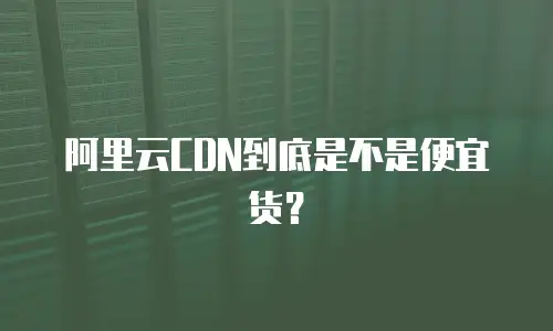 阿里云CDN到底是不是便宜货？
