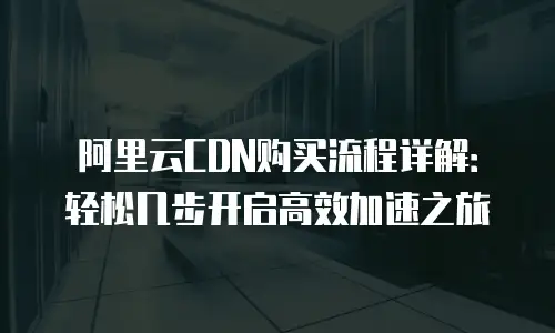 阿里云CDN购买流程详解：轻松几步开启高效加速之旅