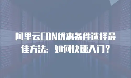 阿里云CDN优惠条件选择最佳方法：如何快速入门？