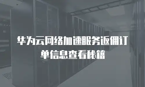 华为云网络加速服务返佣订单信息查看秘籍