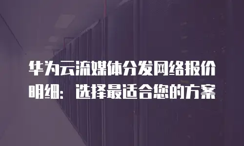 华为云流媒体分发网络报价明细：选择最适合您的方案