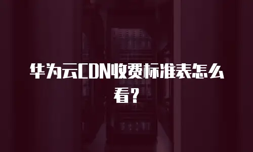 华为云CDN收费标准表怎么看？