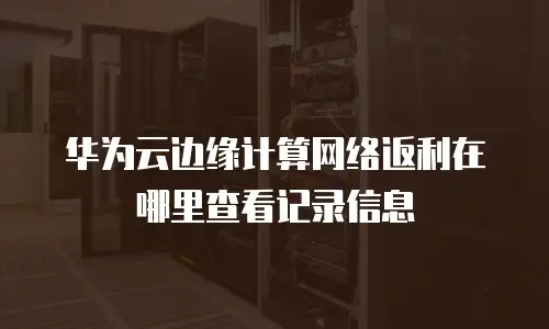 华为云边缘计算网络返利在哪里查看记录信息