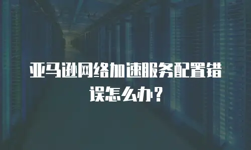  亚马逊网络加速服务配置错误怎么办？