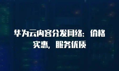 华为云内容分发网络：价格实惠，服务优质