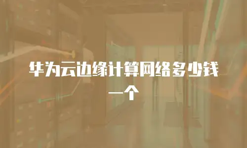 华为云边缘计算网络多少钱一个