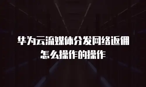 华为云流媒体分发网络返佣怎么操作的操作