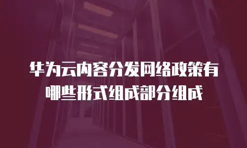华为云内容分发网络政策有哪些形式组成部分组成