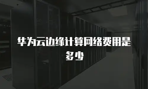华为云边缘计算网络费用是多少