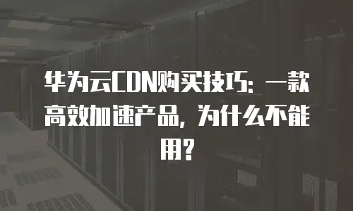 华为云CDN购买技巧: 一款高效加速产品, 为什么不能用?
