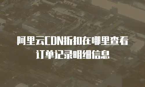 阿里云CDN折扣在哪里查看订单记录明细信息