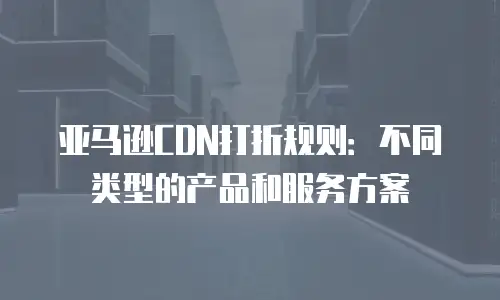 亚马逊CDN打折规则：不同类型的产品和服务方案
