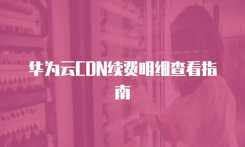 华为云CDN续费明细查看指南