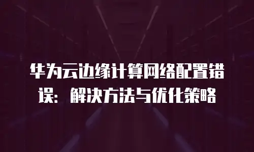 华为云边缘计算网络配置错误：解决方法与优化策略