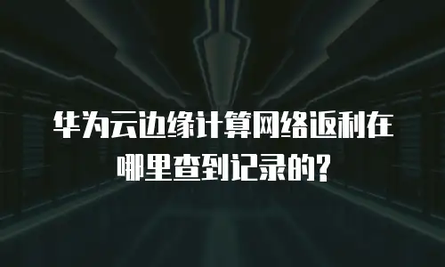 华为云边缘计算网络返利在哪里查到记录的?