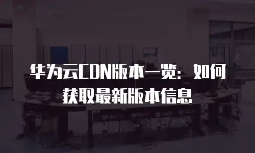 华为云CDN版本一览：如何获取最新版本信息