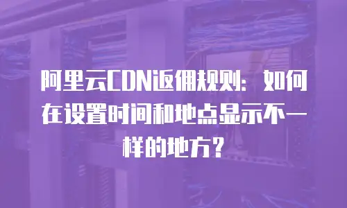 阿里云CDN返佣规则：如何在设置时间和地点显示不一样的地方？