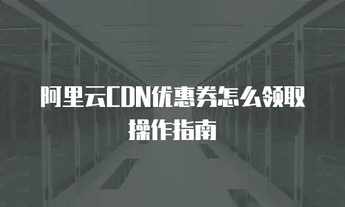 阿里云CDN优惠券怎么领取操作指南