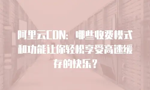 阿里云CDN：哪些收费模式和功能让你轻松享受高速缓存的快乐？