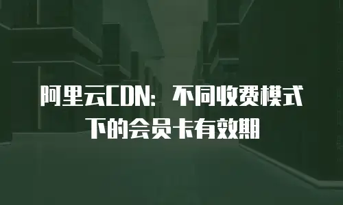 阿里云CDN：不同收费模式下的会员卡有效期