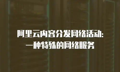 阿里云内容分发网络活动：一种特殊的网络服务