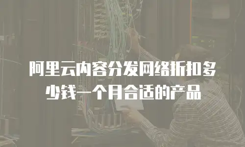 阿里云内容分发网络折扣多少钱一个月合适的产品