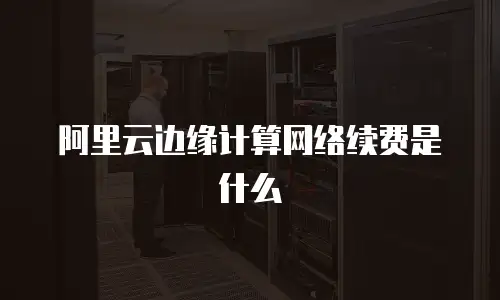 阿里云边缘计算网络续费是什么