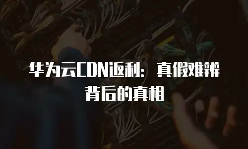 华为云CDN返利：真假难辨背后的真相