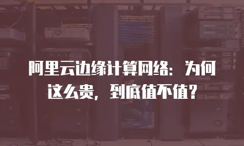 阿里云边缘计算网络：为何这么贵，到底值不值？