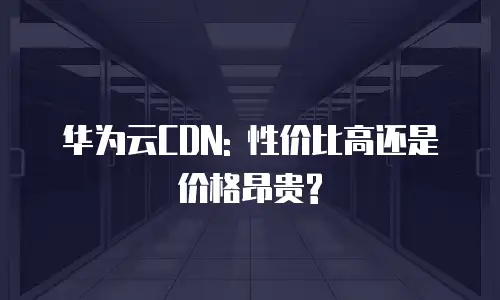 华为云CDN: 性价比高还是价格昂贵?
