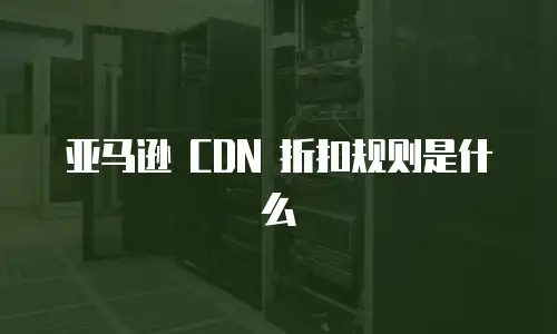 亚马逊 CDN 折扣规则是什么