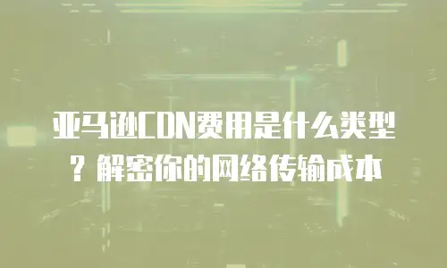 亚马逊CDN费用是什么类型？解密你的网络传输成本