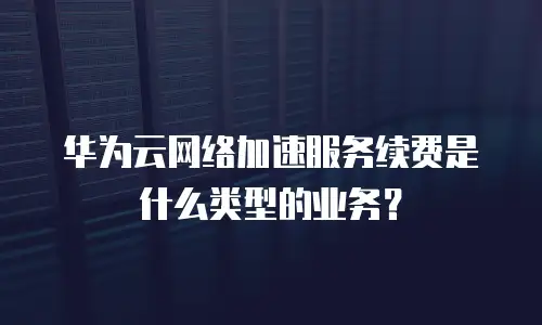 华为云网络加速服务续费是什么类型的业务？