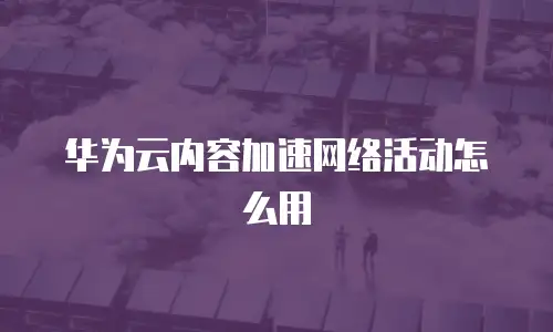 华为云内容加速网络活动怎么用