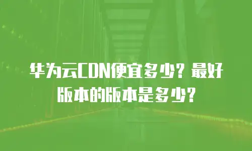 华为云CDN便宜多少？最好版本的版本是多少？