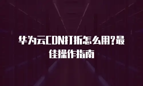 华为云CDN打折怎么用?最佳操作指南