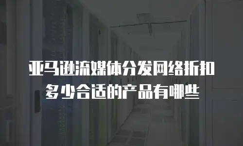 亚马逊流媒体分发网络折扣多少合适的产品有哪些