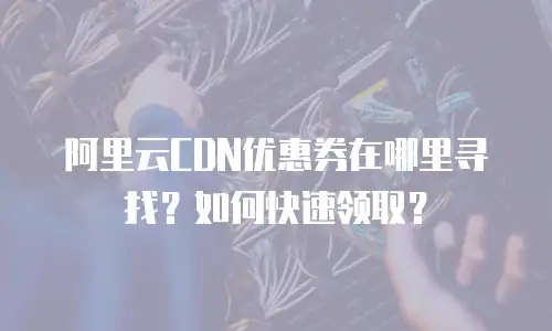 阿里云CDN优惠券在哪里寻找？如何快速领取？