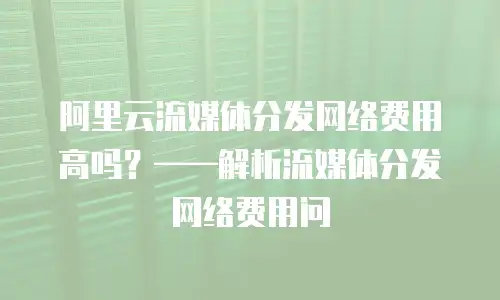 阿里云流媒体分发网络费用高吗？&mdash;&mdash;解析流媒体分发网络费用问
