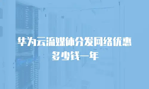 华为云流媒体分发网络优惠多少钱一年