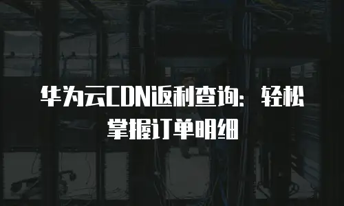 华为云CDN返利查询：轻松掌握订单明细