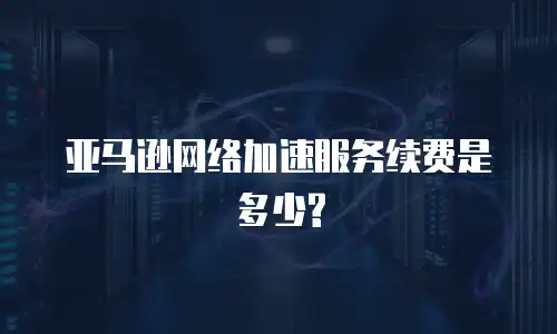 亚马逊网络加速服务续费是多少?