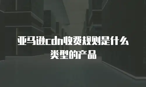 亚马逊cdn收费规则是什么类型的产品