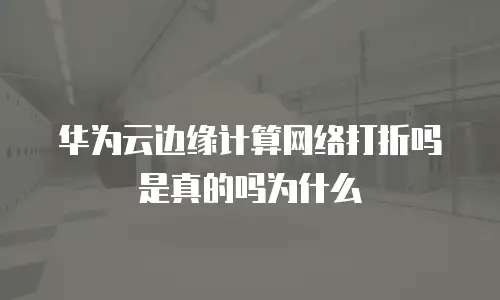 华为云边缘计算网络打折吗是真的吗为什么