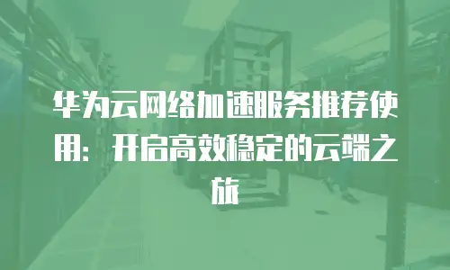 华为云网络加速服务推荐使用：开启高效稳定的云端之旅