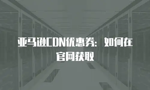 亚马逊CDN优惠券：如何在官网获取