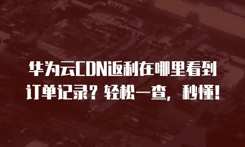 华为云CDN返利在哪里看到订单记录？轻松一查，秒懂！