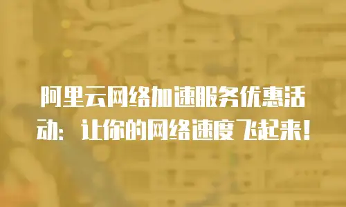 阿里云网络加速服务优惠活动：让你的网络速度飞起来！