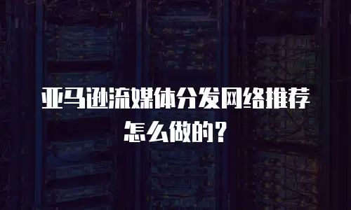 亚马逊流媒体分发网络推荐怎么做的？