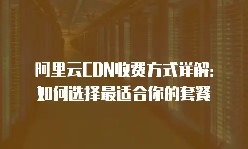 阿里云CDN收费方式详解：如何选择最适合你的套餐